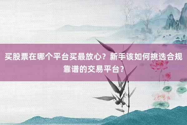 买股票在哪个平台买最放心?新手该如何挑选合规靠谱的交易平台?