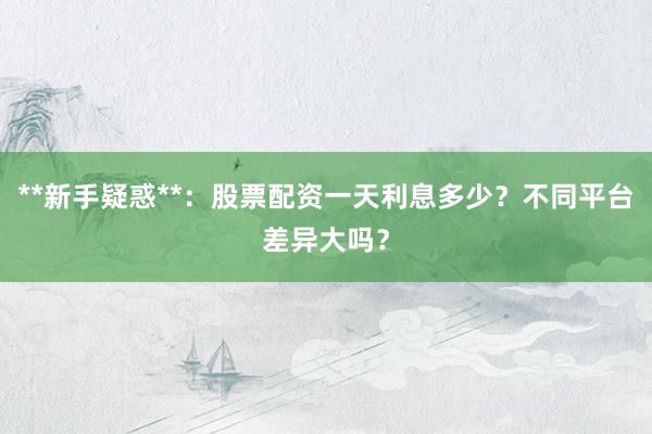 **新手疑惑**：股票配资一天利息多少？不同平台差异大吗？