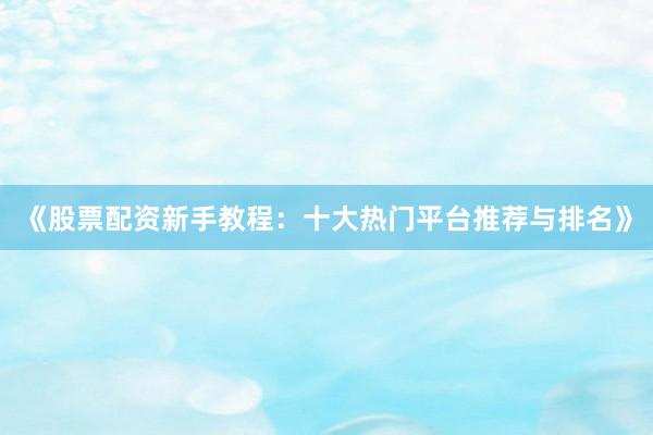 《股票配资新手教程:十大热门平台推荐与排名》
