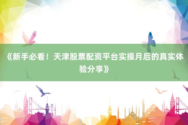 《新手必看！天津股票配资平台实操月后的真实体验分享》