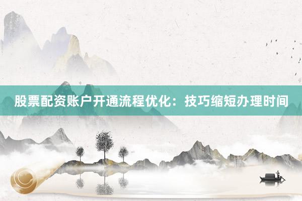股票配资账户开通流程优化:技巧缩短办理时间
