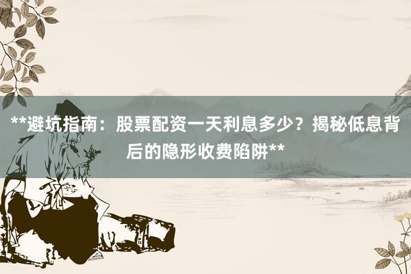 **避坑指南:股票配资一天利息多少?揭秘低息背后的隐形收费陷阱**