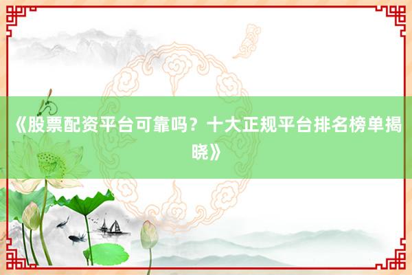《股票配资平台可靠吗?十大正规平台排名榜单揭晓》