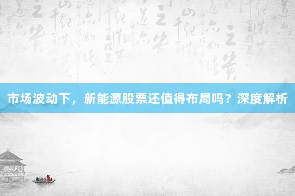 市场波动下,新能源股票还值得布局吗?深度解析