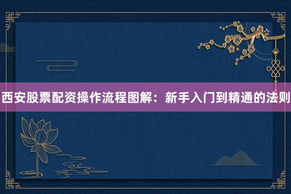 西安股票配资操作流程图解:新手入门到精通的法则