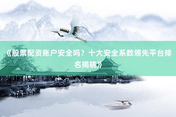 《股票配资账户安全吗?十大安全系数领先平台排名揭晓》