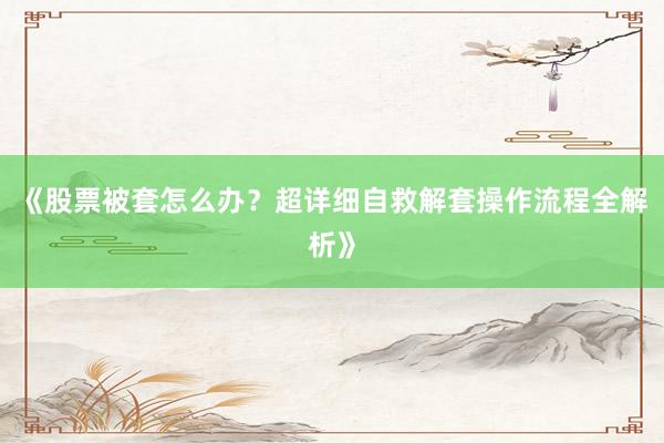 《股票被套怎么办?超详细自救解套操作流程全解析》