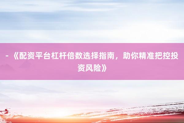 - 《配资平台杠杆倍数选择指南,助你精准把控投资风险》