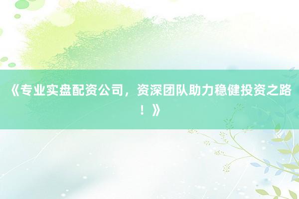 《专业实盘配资公司,资深团队助力稳健投资之路!》