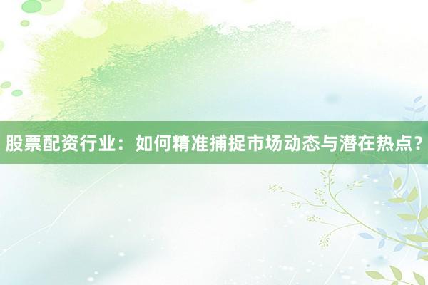 股票配资行业：如何精准捕捉市场动态与潜在热点？