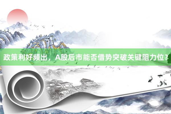 政策利好频出，A股后市能否借势突破关键阻力位？