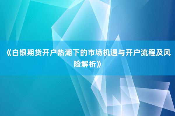 《白银期货开户热潮下的市场机遇与开户流程及风险解析》