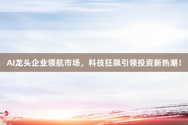 AI龙头企业领航市场，科技狂飙引领投资新热潮！