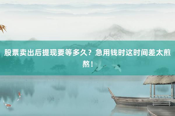 股票卖出后提现要等多久？急用钱时这时间差太煎熬！