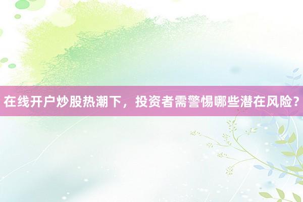 在线开户炒股热潮下，投资者需警惕哪些潜在风险？