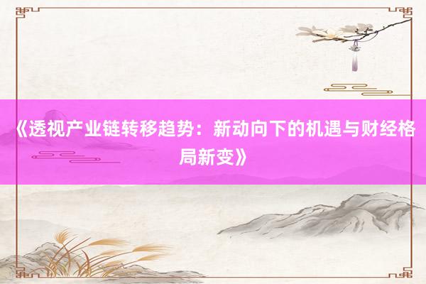 《透视产业链转移趋势:新动向下的机遇与财经格局新变》