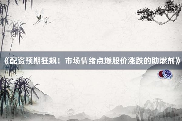 《配资预期狂飙！市场情绪点燃股价涨跌的助燃剂》