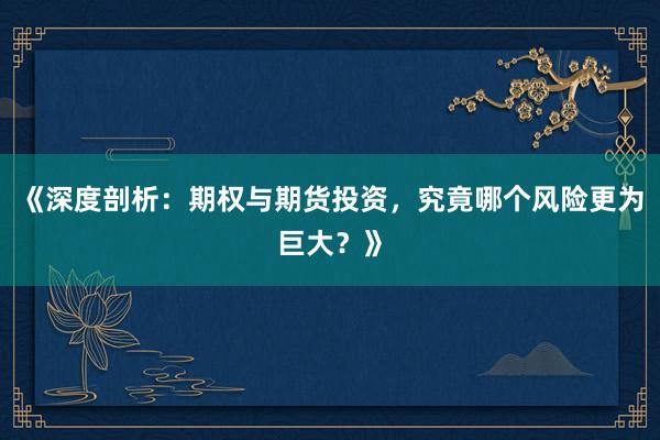 《深度剖析：期权与期货投资，究竟哪个风险更为巨大？》