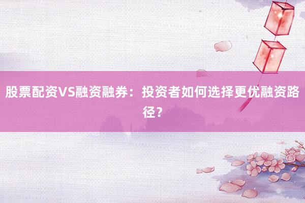 股票配资VS融资融券：投资者如何选择更优融资路径？