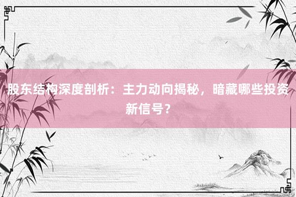 股东结构深度剖析：主力动向揭秘，暗藏哪些投资新信号？