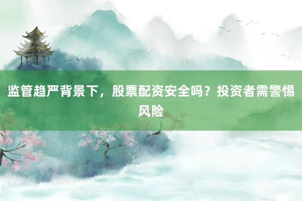 监管趋严背景下，股票配资安全吗？投资者需警惕风险