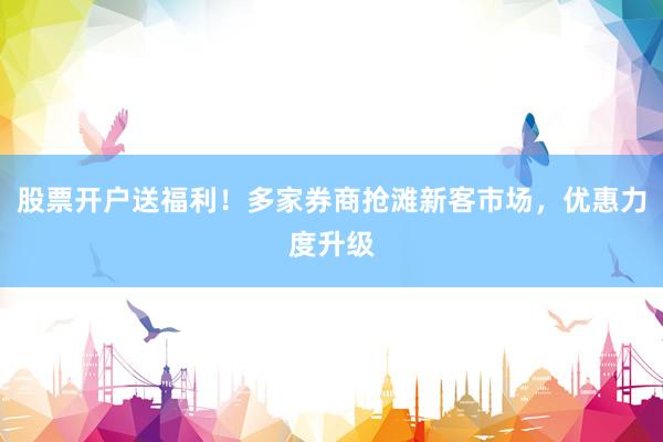 股票开户送福利！多家券商抢滩新客市场，优惠力度升级