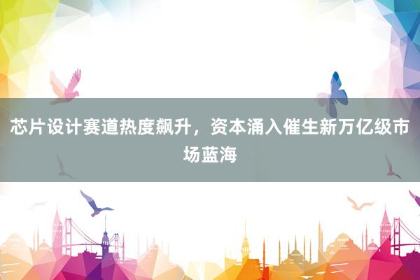 芯片设计赛道热度飙升，资本涌入催生新万亿级市场蓝海