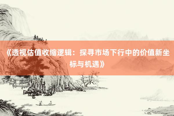 《透视估值收缩逻辑：探寻市场下行中的价值新坐标与机遇》