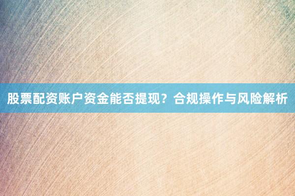 股票配资账户资金能否提现？合规操作与风险解析