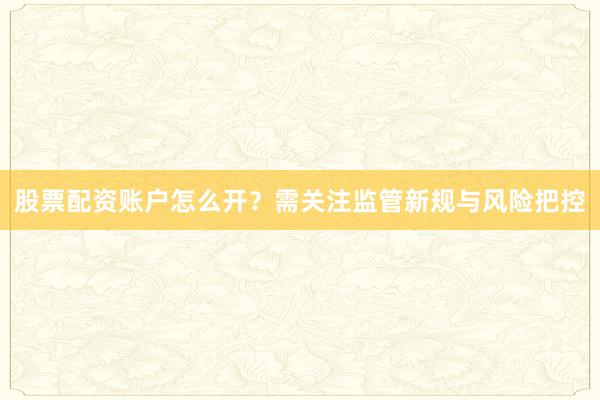 股票配资账户怎么开？需关注监管新规与风险把控