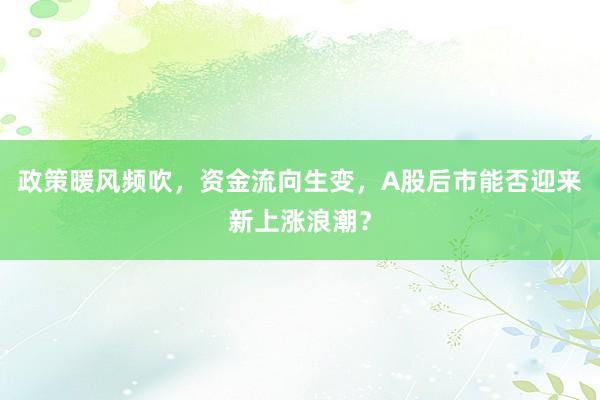 政策暖风频吹，资金流向生变，A股后市能否迎来新上涨浪潮？