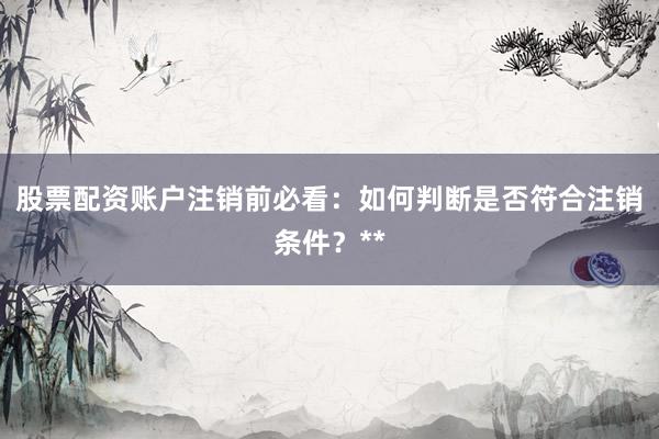 股票配资账户注销前必看：如何判断是否符合注销条件？**