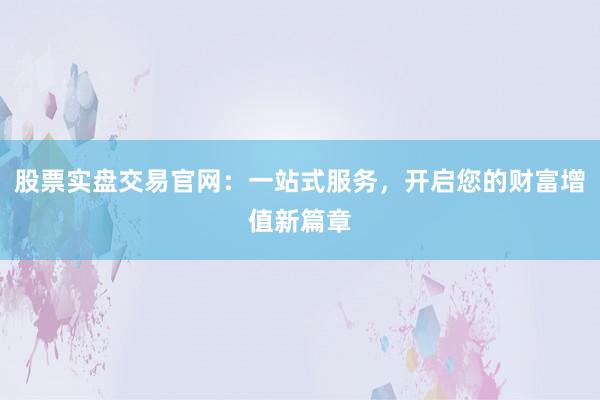 股票实盘交易官网：一站式服务，开启您的财富增值新篇章