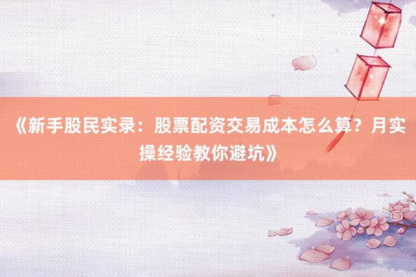 《新手股民实录：股票配资交易成本怎么算？月实操经验教你避坑》