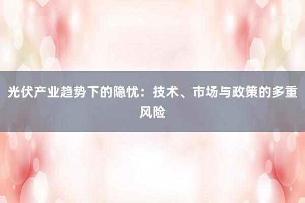 光伏产业趋势下的隐忧：技术、市场与政策的多重风险
