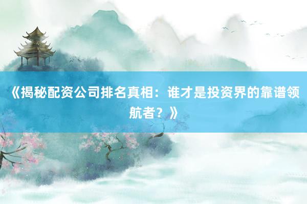 《揭秘配资公司排名真相：谁才是投资界的靠谱领航者？》