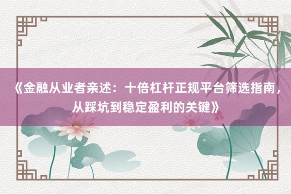 《金融从业者亲述：十倍杠杆正规平台筛选指南，从踩坑到稳定盈利的关键》