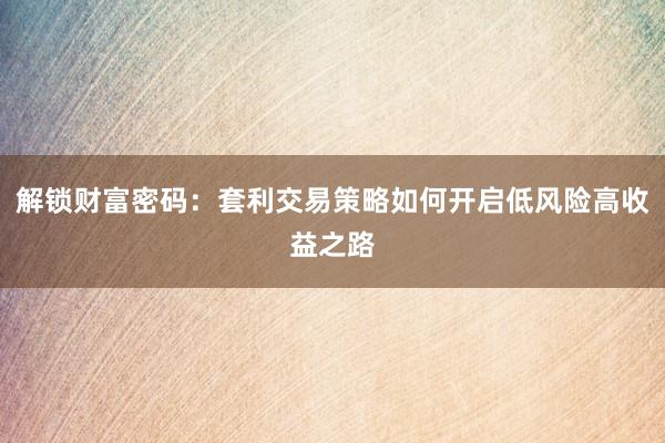 解锁财富密码：套利交易策略如何开启低风险高收益之路