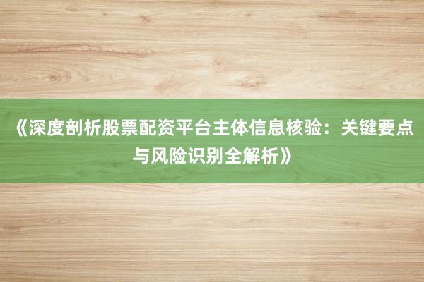 《深度剖析股票配资平台主体信息核验：关键要点与风险识别全解析》