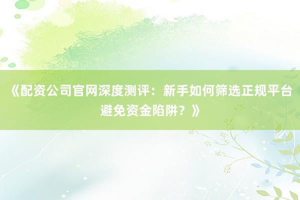 《配资公司官网深度测评：新手如何筛选正规平台避免资金陷阱？》