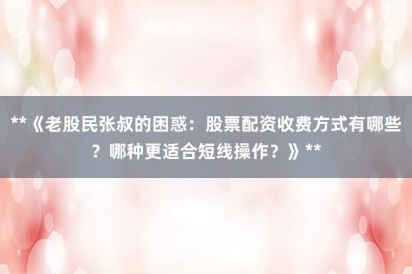 **《老股民张叔的困惑：股票配资收费方式有哪些？哪种更适合短线操作？》**