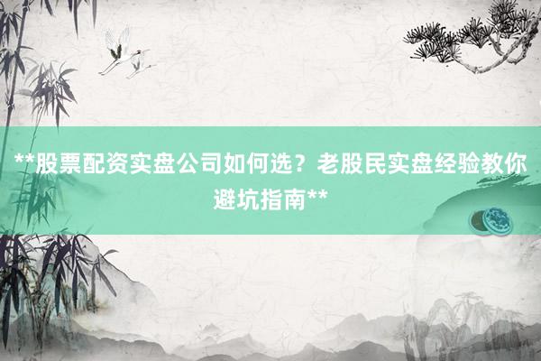 **股票配资实盘公司如何选？老股民实盘经验教你避坑指南**