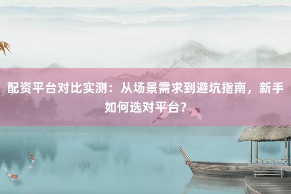 配资平台对比实测：从场景需求到避坑指南，新手如何选对平台？