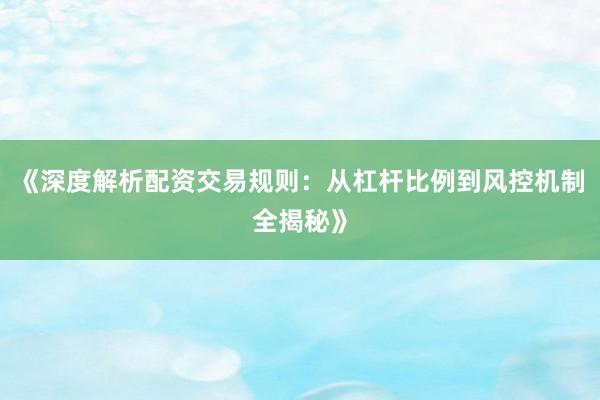 《深度解析配资交易规则：从杠杆比例到风控机制全揭秘》