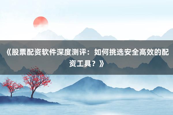 《股票配资软件深度测评：如何挑选安全高效的配资工具？》
