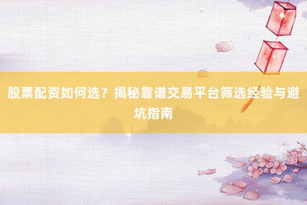 股票配资如何选？揭秘靠谱交易平台筛选经验与避坑指南