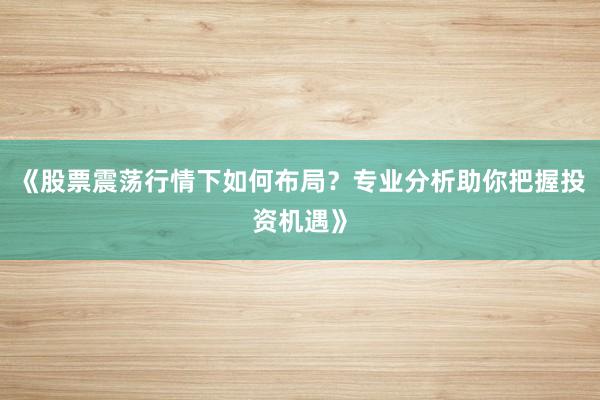 《股票震荡行情下如何布局？专业分析助你把握投资机遇》