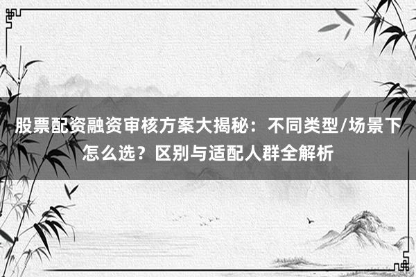 股票配资融资审核方案大揭秘：不同类型/场景下怎么选？区别与适配人群全解析
