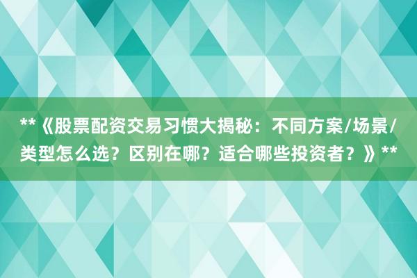 **《股票配资交易习惯大揭秘：不同方案/场景/类型怎么选？区别在哪？适合哪些投资者？》**