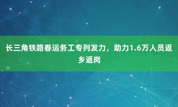 长三角铁路春运务工专列发力，助力1.6万人员返乡返岗